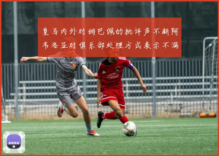 皇马内外对姆巴佩的批评声不断阿韦洛亚对俱乐部处理方式表示不满