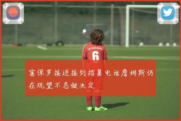 富保罗接连接到招募电话詹姆斯仍在观望不急做决定