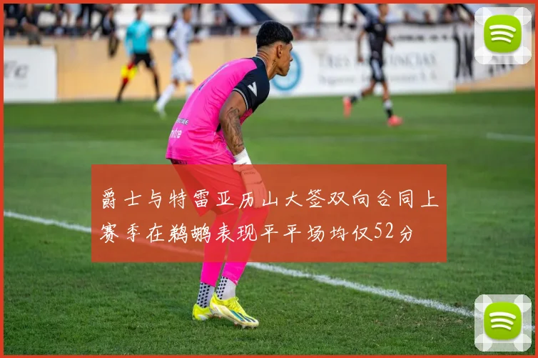 爵士与特雷亚历山大签双向合同上赛季在鹈鹕表现平平场均仅52分