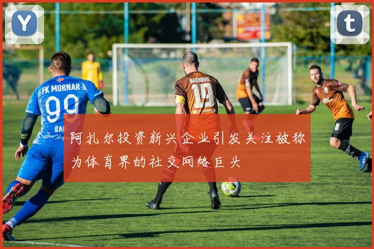 阿扎尔投资新兴企业引发关注被称为体育界的社交网络巨头