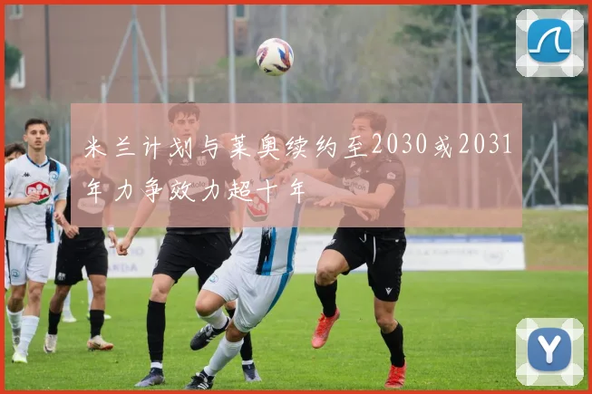 米兰计划与莱奥续约至2030或2031年力争效力超十年