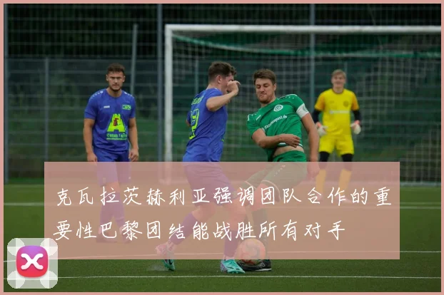 克瓦拉茨赫利亚强调团队合作的重要性巴黎团结能战胜所有对手
