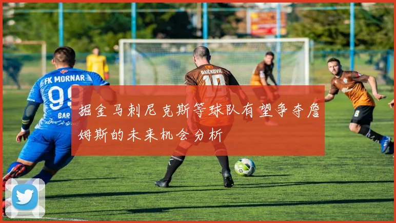 掘金马刺尼克斯等球队有望争夺詹姆斯的未来机会分析
