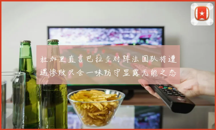 杜加里直言巴拉圭对阵法国队将遭遇惨败只会一味防守显露无能之态