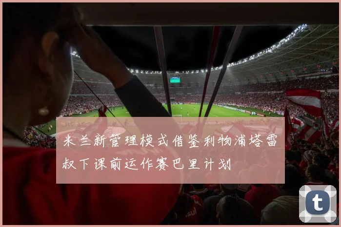 米兰新管理模式借鉴利物浦塔雷囧叔下课前运作赛巴里计划