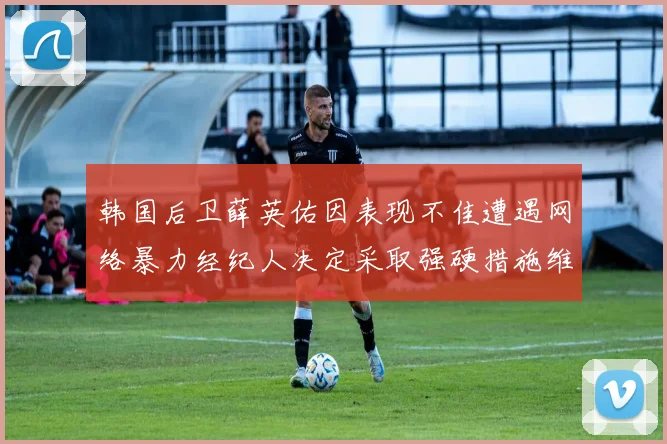 韩国后卫薛英佑因表现不佳遭遇网络暴力经纪人决定采取强硬措施维护权益