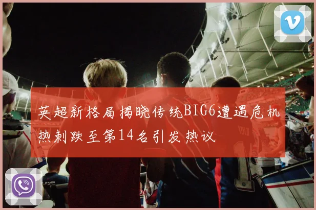 英超新格局揭晓传统BIG6遭遇危机热刺跌至第14名引发热议