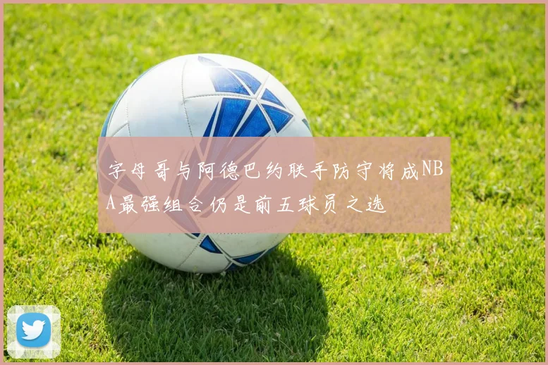 字母哥与阿德巴约联手防守将成NBA最强组合仍是前五球员之选