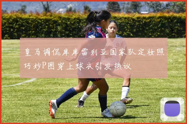皇马调侃库库雷利亚国家队定妆照巧妙P图穿上球衣引发热议