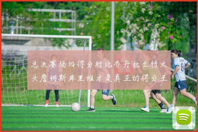 总决赛场均得分对比乔丹杜兰特大头詹姆斯库里谁才是真正的得分王
