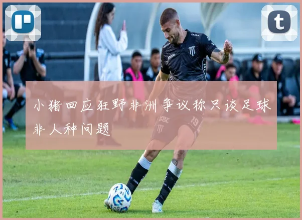 小猪回应狂野非洲争议称只谈足球非人种问题