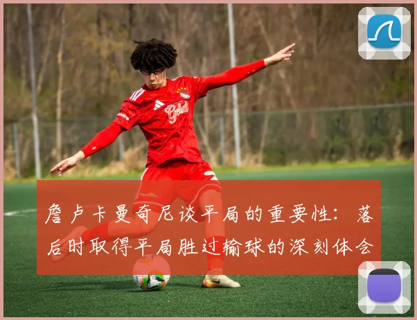 詹卢卡曼奇尼谈平局的重要性：落后时取得平局胜过输球的深刻体会