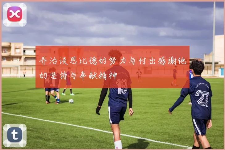 乔治谈恩比德的努力与付出感谢他的坚持与奉献精神