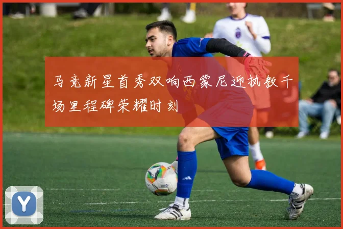马竞新星首秀双响西蒙尼迎执教千场里程碑荣耀时刻