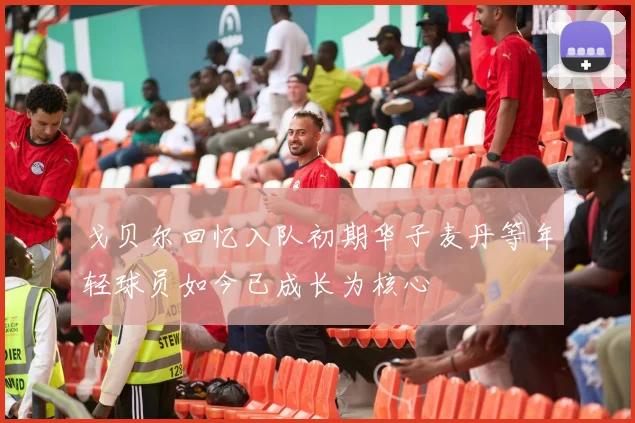 戈贝尔回忆入队初期华子麦丹等年轻球员如今已成长为核心