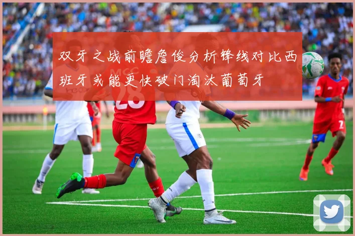 双牙之战前瞻詹俊分析锋线对比西班牙或能更快破门淘汰葡萄牙