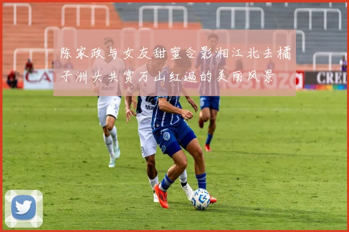 陈家政与女友甜蜜合影湘江北去橘子洲头共赏万山红遍的美丽风景