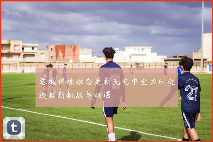蓉城训练动态更新充电中全力以赴迎接新挑战与机遇