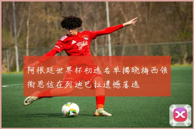 阿根廷世界杯初选名单揭晓梅西领衔恩佐在列迪巴拉遗憾落选