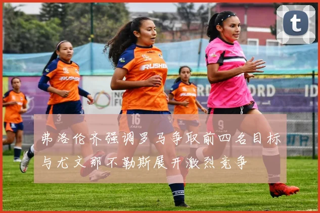 弗洛伦齐强调罗马争取前四名目标与尤文那不勒斯展开激烈竞争