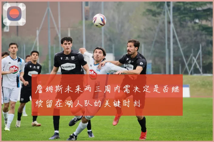 詹姆斯未来两三周内需决定是否继续留在湖人队的关键时刻