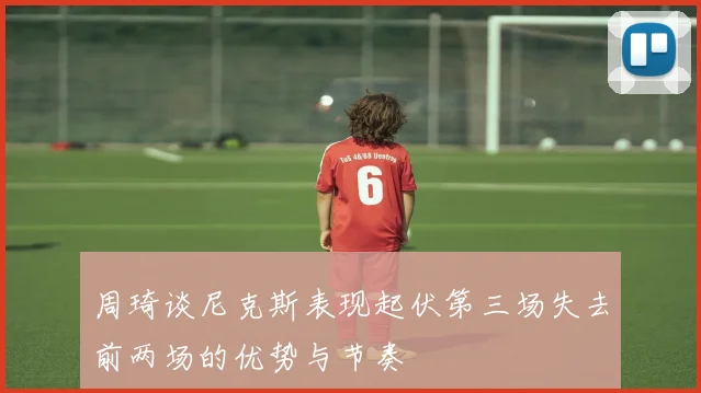 周琦谈尼克斯表现起伏第三场失去前两场的优势与节奏