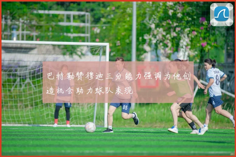 巴特勒赞穆迪三分能力强调为他创造机会助力球队表现