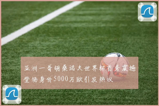 亚洲一哥胡桑诺夫世界杯首秀震撼登场身价5000万欧引发热议
