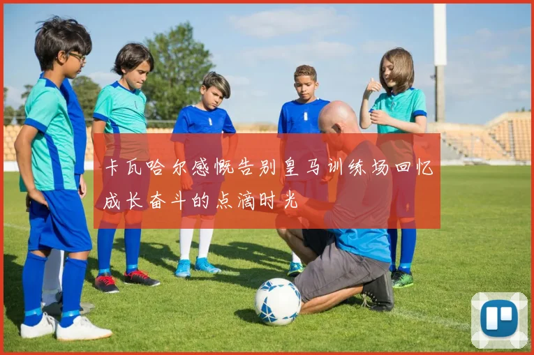 卡瓦哈尔感慨告别皇马训练场回忆成长奋斗的点滴时光
