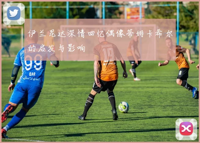 伊兰昆达深情回忆偶像蒂姆卡希尔的启发与影响