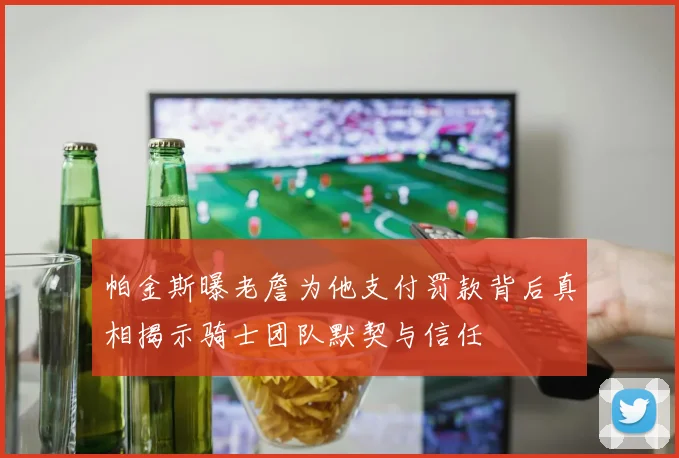 帕金斯曝老詹为他支付罚款背后真相揭示骑士团队默契与信任