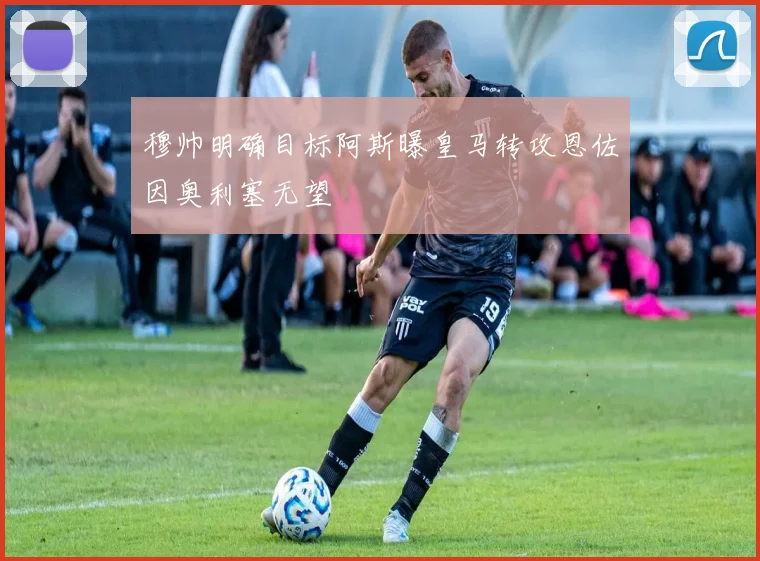穆帅明确目标阿斯曝皇马转攻恩佐因奥利塞无望