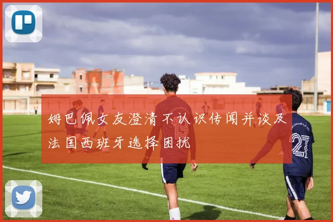 姆巴佩女友澄清不认识传闻并谈及法国西班牙选择困扰